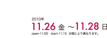 2010年 11.26(金)～11.28(日)　open:11:00　start:11:15　日程により異なります